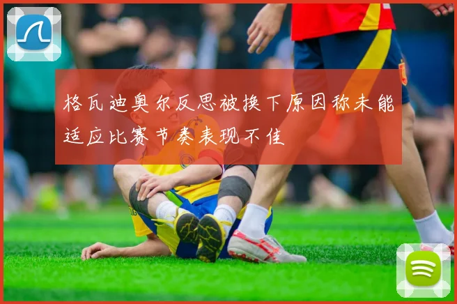 格瓦迪奥尔反思被换下原因称未能适应比赛节奏表现不佳