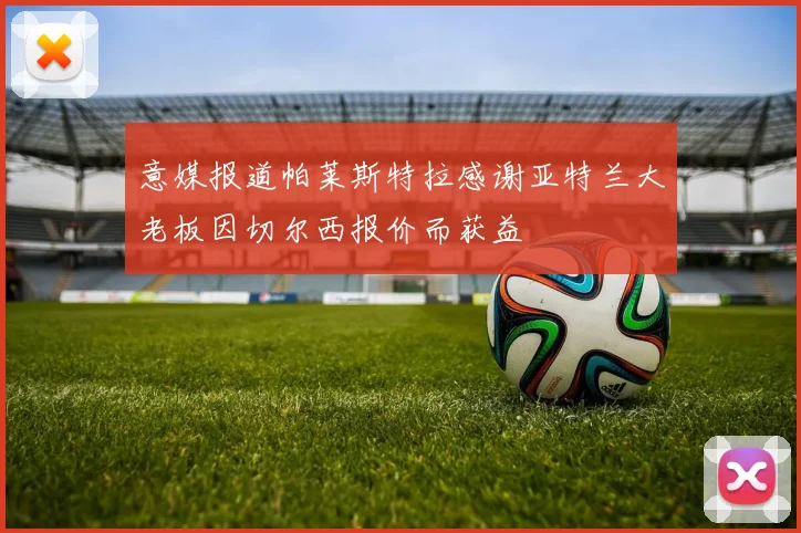 意媒报道帕莱斯特拉感谢亚特兰大老板因切尔西报价而获益