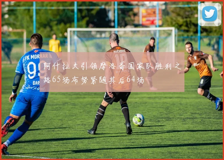 阿什拉夫引领摩洛哥国家队胜利之路65场布努紧随其后64场