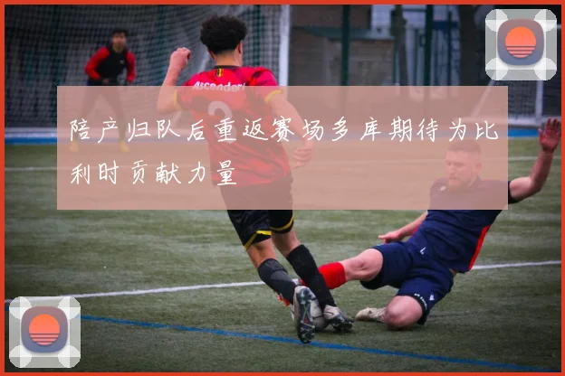 陪产归队后重返赛场多库期待为比利时贡献力量