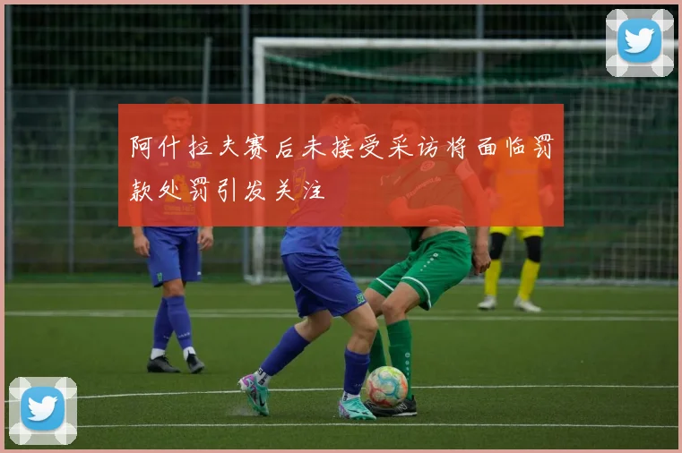 阿什拉夫赛后未接受采访将面临罚款处罚引发关注