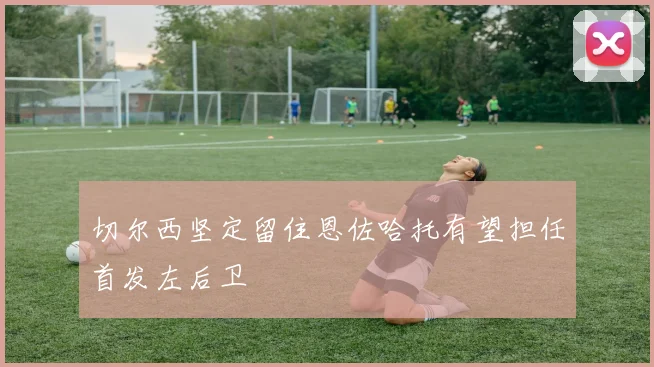 切尔西坚定留住恩佐哈托有望担任首发左后卫