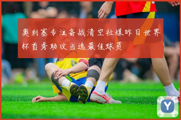 奥利塞专注备战清空社媒昨日世界杯首秀助攻当选最佳球员