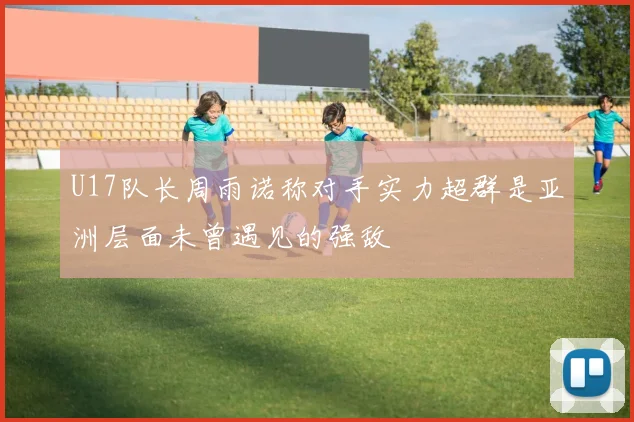 U17队长周雨诺称对手实力超群是亚洲层面未曾遇见的强敌