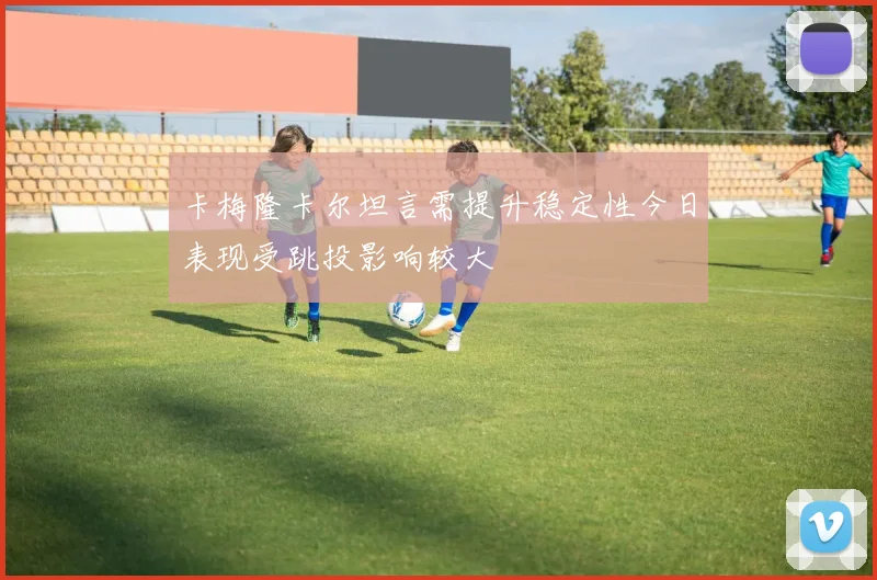 卡梅隆卡尔坦言需提升稳定性今日表现受跳投影响较大