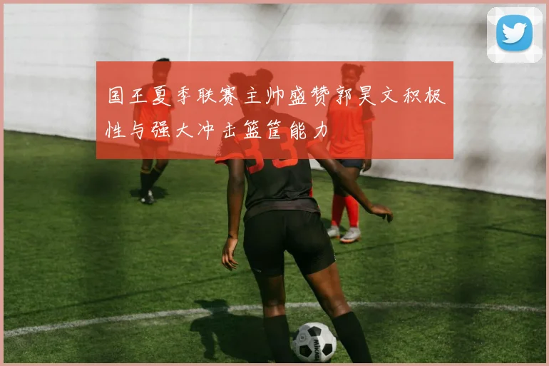 国王夏季联赛主帅盛赞郭昊文积极性与强大冲击篮筐能力